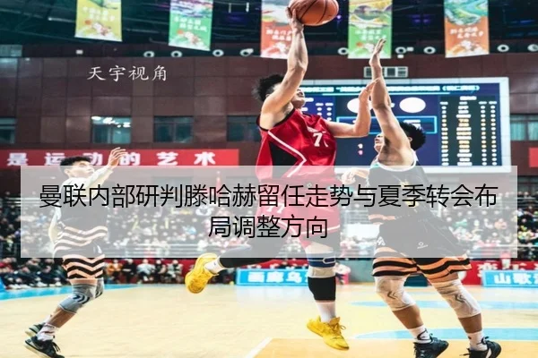 曼联内部研判滕哈赫留任走势与夏季转会布局调整方向