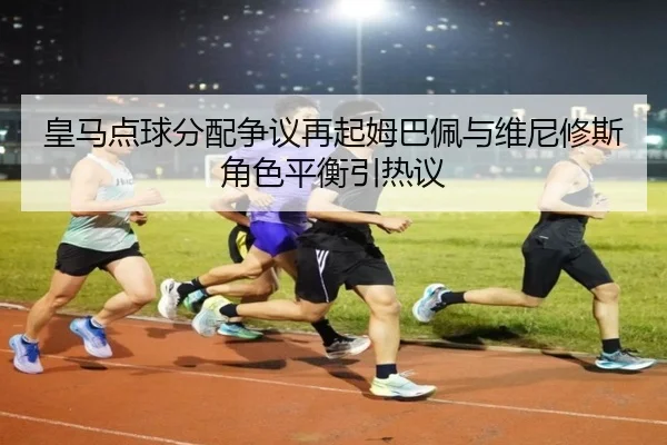皇马点球分配争议再起姆巴佩与维尼修斯角色平衡引热议