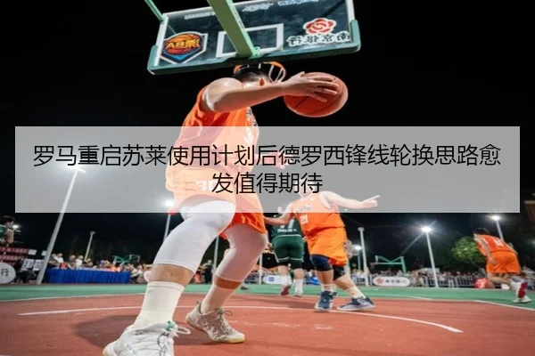 罗马重启苏莱使用计划后德罗西锋线轮换思路愈发值得期待