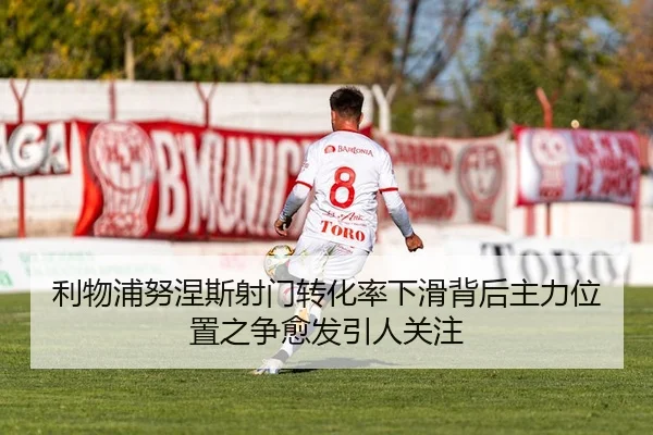 利物浦努涅斯射门转化率下滑背后主力位置之争愈发引人关注