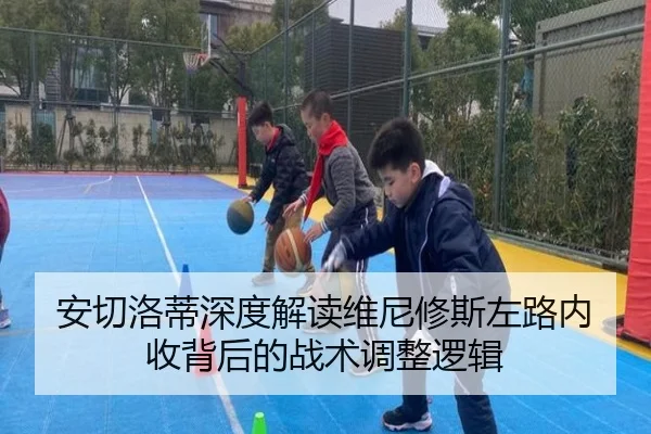 安切洛蒂深度解读维尼修斯左路内收背后的战术调整逻辑