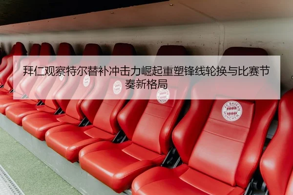拜仁观察特尔替补冲击力崛起重塑锋线轮换与比赛节奏新格局