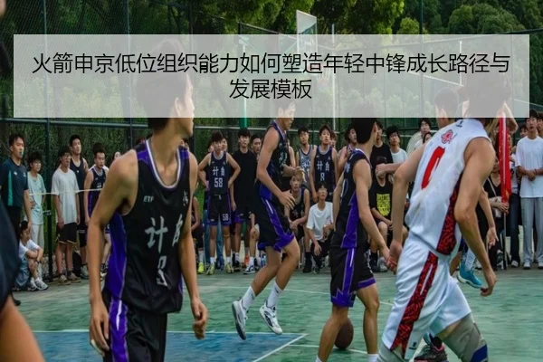 火箭申京低位组织能力如何塑造年轻中锋成长路径与发展模板