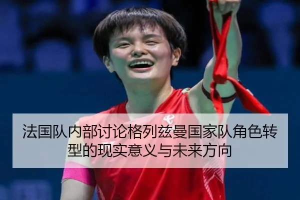 法国队内部讨论格列兹曼国家队角色转型的现实意义与未来方向