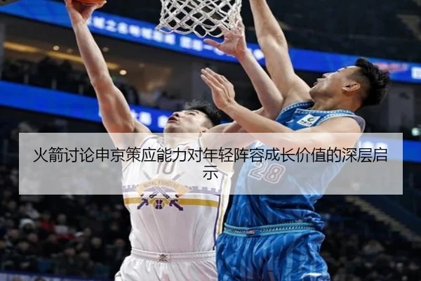 火箭讨论申京策应能力对年轻阵容成长价值的深层启示
