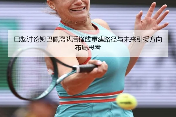 巴黎讨论姆巴佩离队后锋线重建路径与未来引援方向布局思考